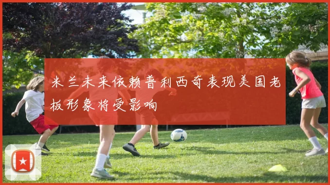 米兰未来依赖普利西奇表现美国老板形象将受影响
